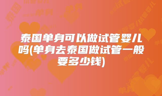 泰国单身可以做试管婴儿吗(单身去泰国做试管一般要多少钱)