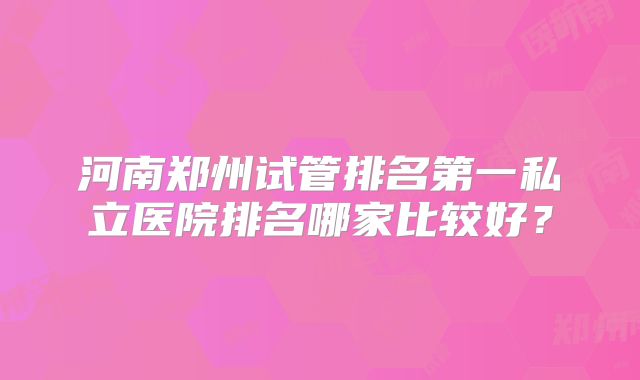 河南郑州试管排名第一私立医院排名哪家比较好？