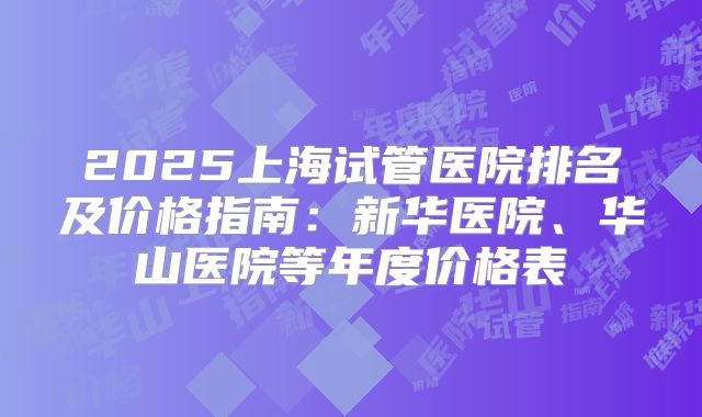 2025上海试管医院排名及价格指南：新华医院、华山医院等年度价格表