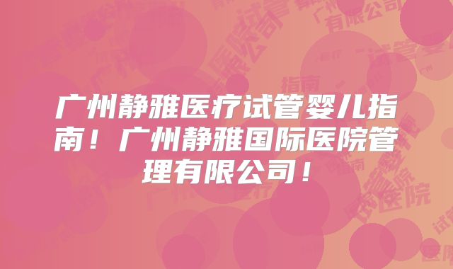广州静雅医疗试管婴儿指南!广州静雅国际医院管理有限公司!