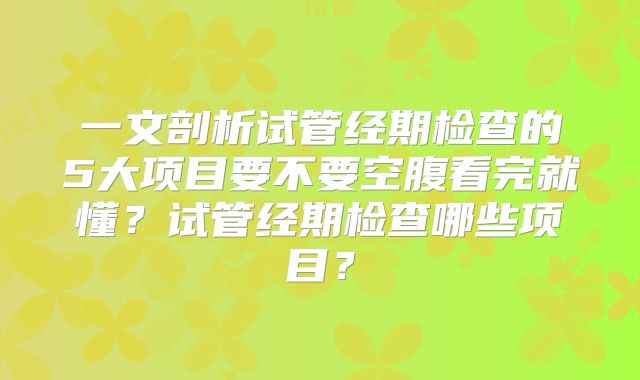 一文剖析试管经期检查的5大项目要不要空腹看完就懂?试管经期检查哪些项目?