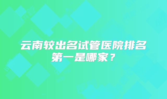 云南较出名试管医院排名第一是哪家?