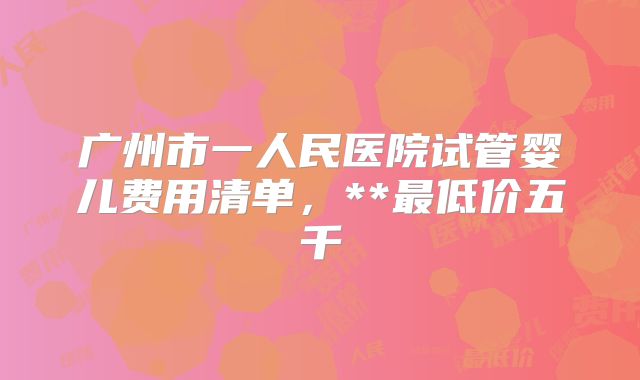 广州市一人民医院试管婴儿费用清单，**最低价五千