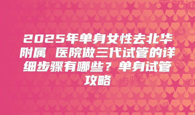 2025年单身女性去北华附属 医院做三代试管的详细步骤有哪些?单身试管攻略
