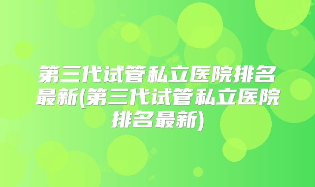 第三代试管私立医院排名最新(第三代试管私立医院排名最新)