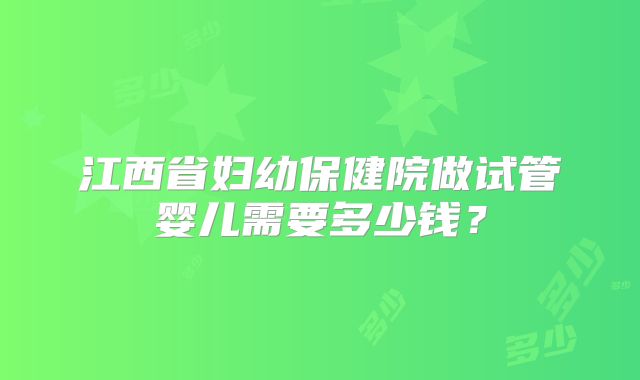 江西省妇幼保健院做试管婴儿需要多少钱?