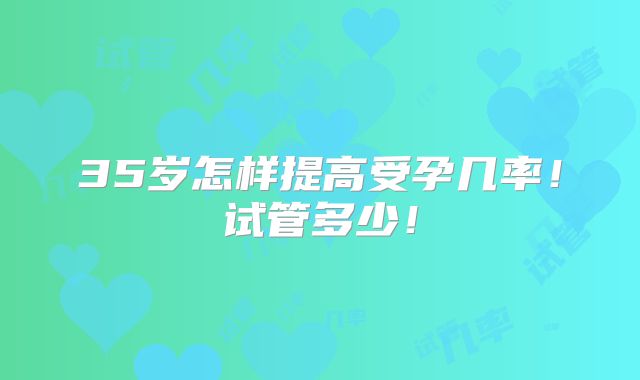 35岁怎样提高受孕几率！试管多少！