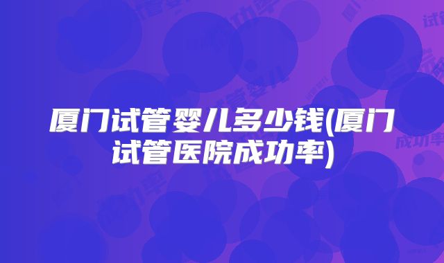 厦门试管婴儿多少钱(厦门试管医院成功率)