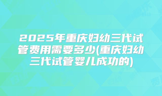 2025年重庆妇幼三代试管费用需要多少(重庆妇幼三代试管婴儿成功的)