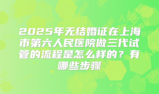 2025年无结婚证在上海市第六人民医院做三代试管的流程是怎么样的？有哪些步骤