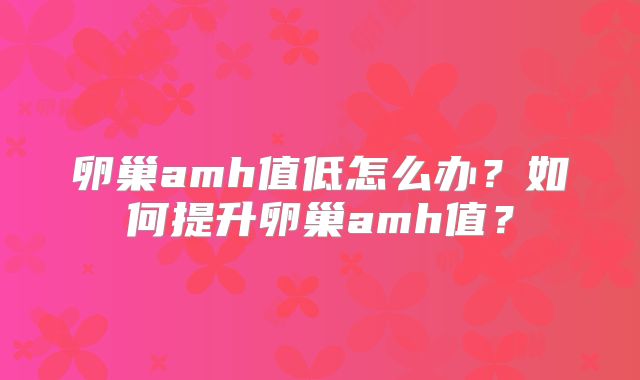 卵巢amh值低怎么办?如何提升卵巢amh值?