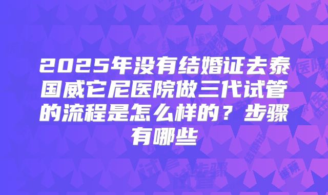 2025年没有结婚证去泰国威它尼医院做三代试管的流程是怎么样的?步骤有哪些