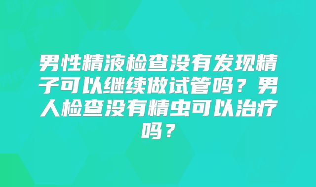男性精液检查没有发现精子可以继续做试管吗?男人检查没有精虫可以治疗吗?