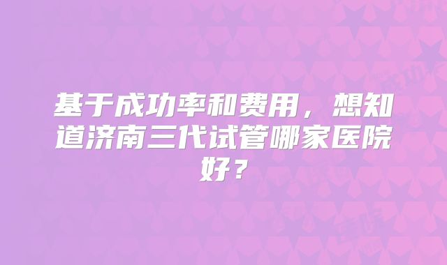 基于成功率和费用,想知道济南三代试管哪家医院好?