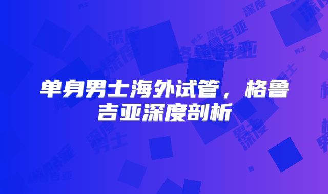 单身男士海外试管，格鲁吉亚深度剖析