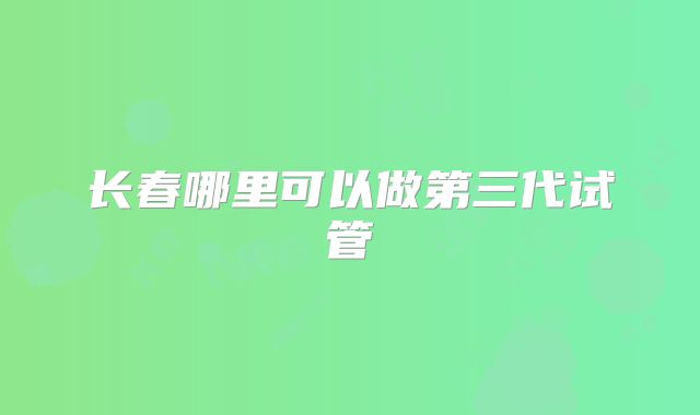 长春哪里可以做第三代试管