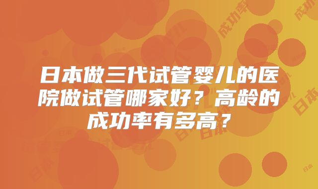 日本做三代试管婴儿的医院做试管哪家好?高龄的成功率有多高?