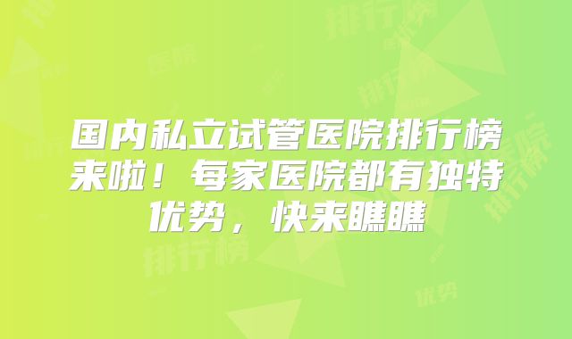 国内私立试管医院排行榜来啦！每家医院都有独特优势，快来瞧瞧