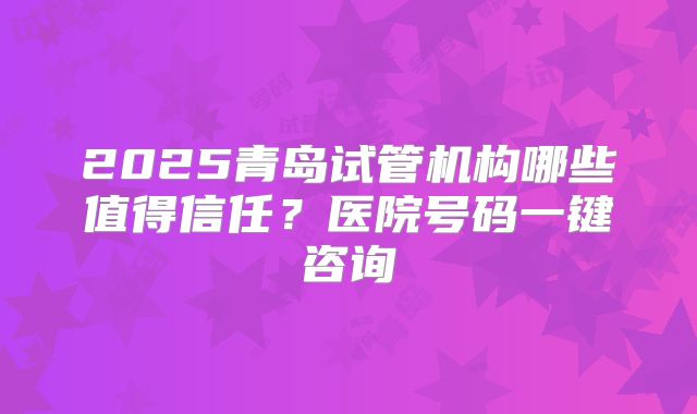 2025青岛试管机构哪些值得信任?医院号码一键咨询