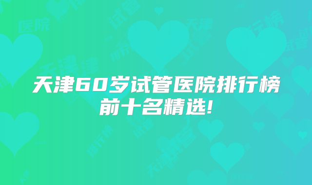 天津60岁试管医院排行榜前十名精选!