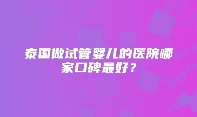 泰国做试管婴儿的医院哪家口碑最好？
