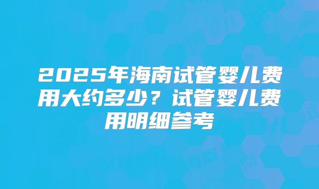 2025年海南试管婴儿费用大约多少?试管婴儿费用明细参考