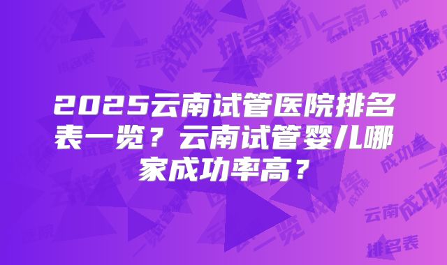2025云南试管医院排名表一览?云南试管婴儿哪家成功率高?