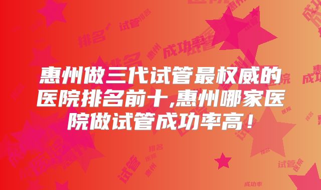 惠州做三代试管最权威的医院排名前十,惠州哪家医院做试管成功率高!
