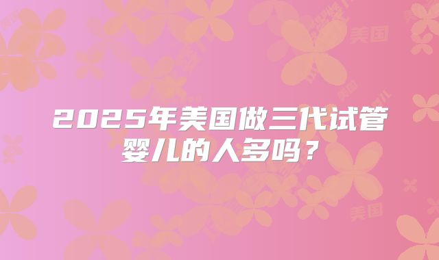 2025年美国做三代试管婴儿的人多吗？