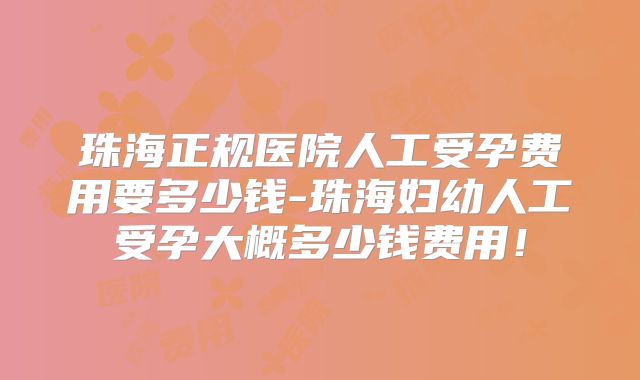 珠海正规医院人工受孕费用要多少钱-珠海妇幼人工受孕大概多少钱费用！