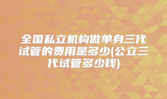 全国私立机构做单身三代试管的费用是多少(公立三代试管多少钱)