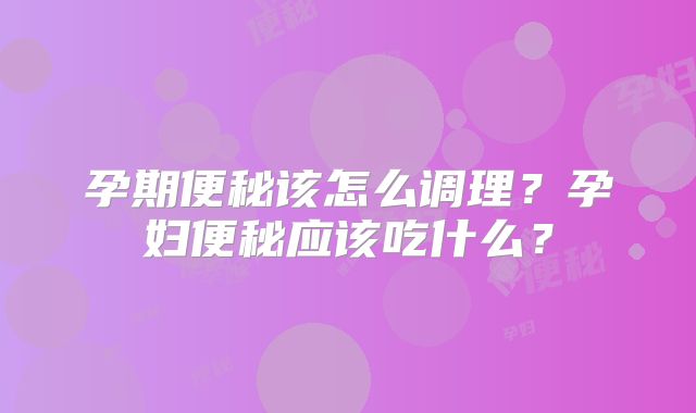 孕期便秘该怎么调理?孕妇便秘应该吃什么?