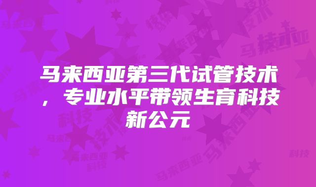 马来西亚第三代试管技术，专业水平带领生育科技新公元