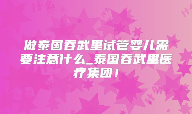 做泰国吞武里试管婴儿需要注意什么_泰国吞武里医疗集团！