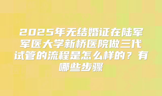 2025年无结婚证在陆军军医大学新桥医院做三代试管的流程是怎么样的?有哪些步骤