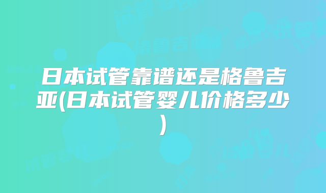 日本试管靠谱还是格鲁吉亚(日本试管婴儿价格多少)