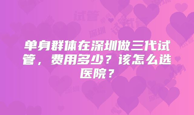 单身群体在深圳做三代试管,费用多少?该怎么选医院?