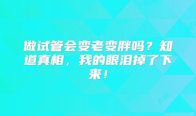 做试管会变老变胖吗？知道真相，我的眼泪掉了下来！