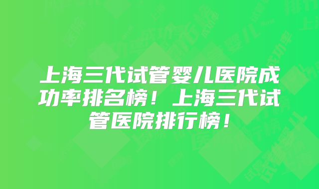 上海三代试管婴儿医院成功率排名榜!上海三代试管医院排行榜!