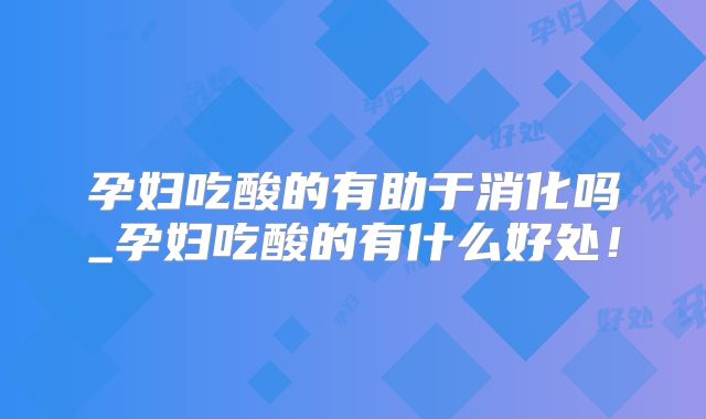 孕妇吃酸的有助于消化吗_孕妇吃酸的有什么好处!