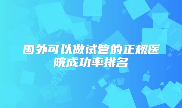 国外可以做试管的正规医院成功率排名