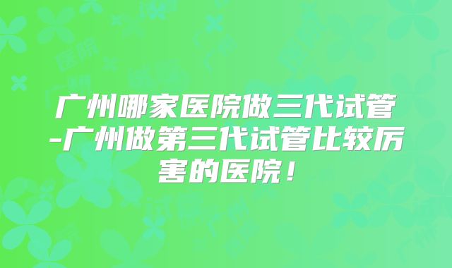 广州哪家医院做三代试管-广州做第三代试管比较厉害的医院！