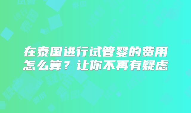 在泰国进行试管婴的费用怎么算？让你不再有疑虑