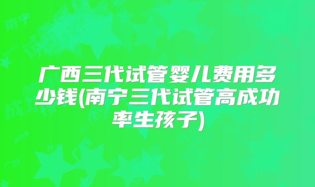 广西三代试管婴儿费用多少钱(南宁三代试管高成功率生孩子)
