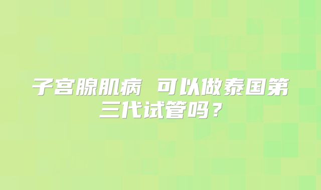 子宫腺肌病 可以做泰国第三代试管吗?