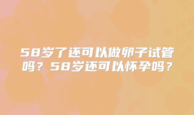 58岁了还可以做卵子试管吗?58岁还可以怀孕吗?