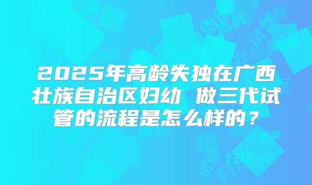 2025年高龄失独在广西壮族自治区妇幼 做三代试管的流程是怎么样的?