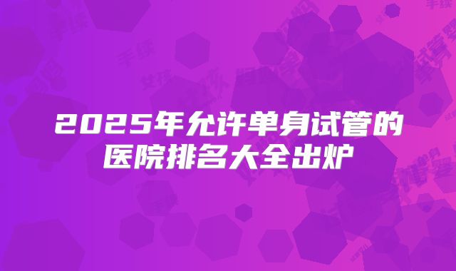 2025年允许单身试管的医院排名大全出炉