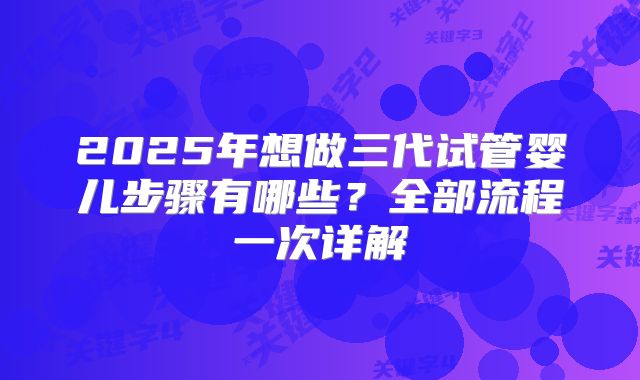 2025年想做三代试管婴儿步骤有哪些？全部流程一次详解