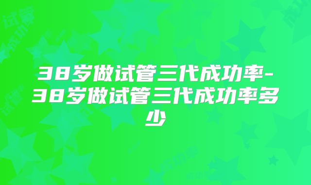 38岁做试管三代成功率-38岁做试管三代成功率多少